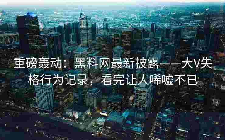 重磅轰动：黑料网最新披露——大V失格行为记录，看完让人唏嘘不已
