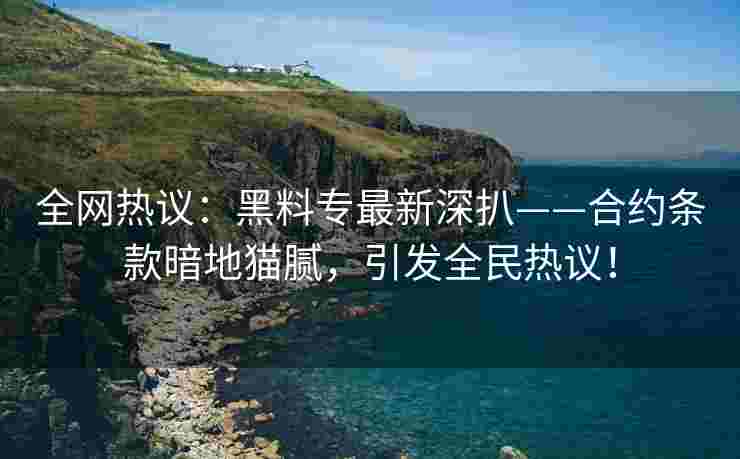 全网热议：黑料专最新深扒——合约条款暗地猫腻，引发全民热议！