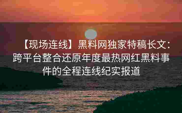 【现场连线】黑料网独家特稿长文：跨平台整合还原年度最热网红黑料事件的全程连线纪实报道