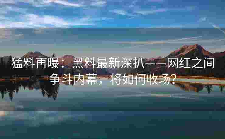 猛料再曝：黑料最新深扒——网红之间争斗内幕，将如何收场？