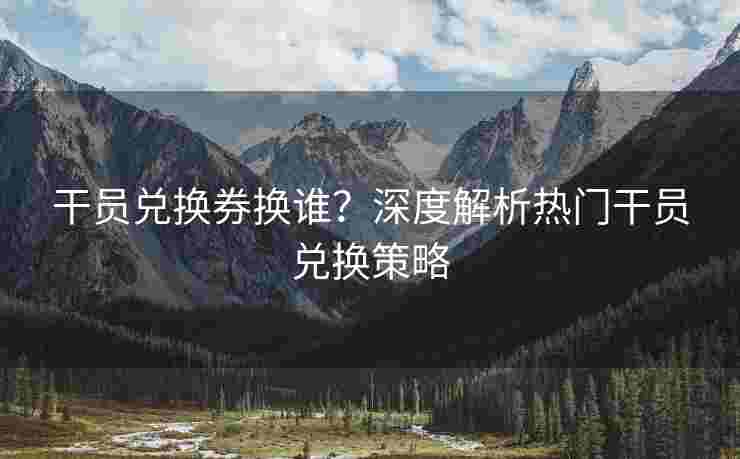 干员兑换券换谁？深度解析热门干员兑换策略
