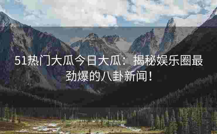 51热门大瓜今日大瓜：揭秘娱乐圈最劲爆的八卦新闻！