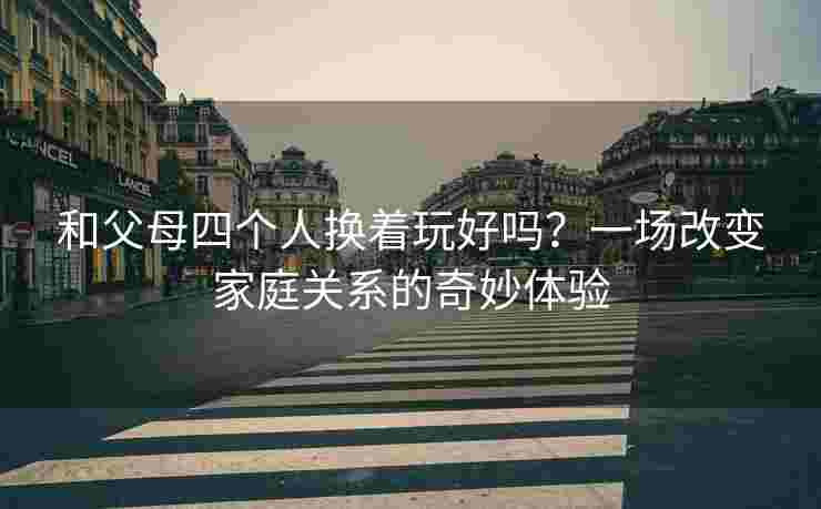 和父母四个人换着玩好吗？一场改变家庭关系的奇妙体验