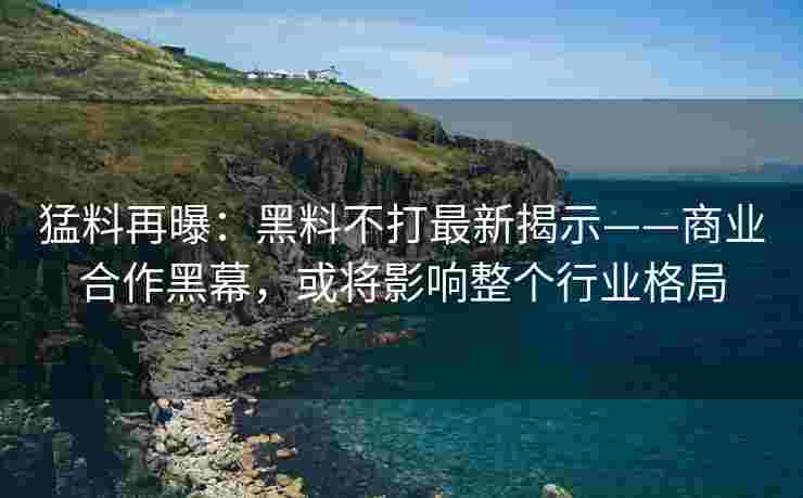 猛料再曝：黑料不打最新揭示——商业合作黑幕，或将影响整个行业格局