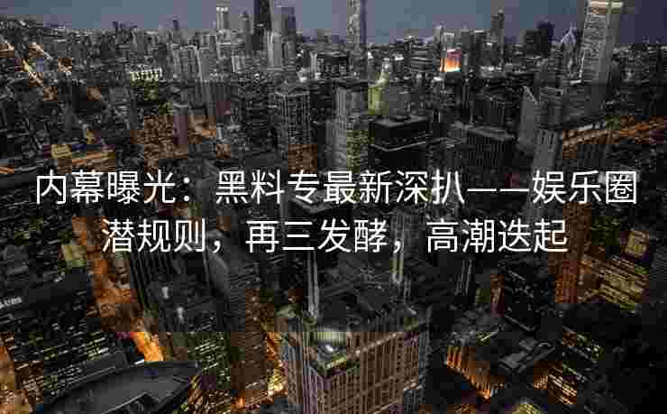 内幕曝光：黑料专最新深扒——娱乐圈潜规则，再三发酵，高潮迭起