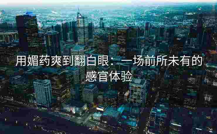 用媚药爽到翻白眼：一场前所未有的感官体验